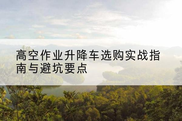 武陟升降车怎么选-高空作业升降车选购实战指南与避坑要点