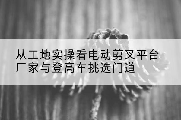 武陟电动剪叉升降平台厂家-从工地实操看电动剪叉平台厂家与登高车挑选门道
