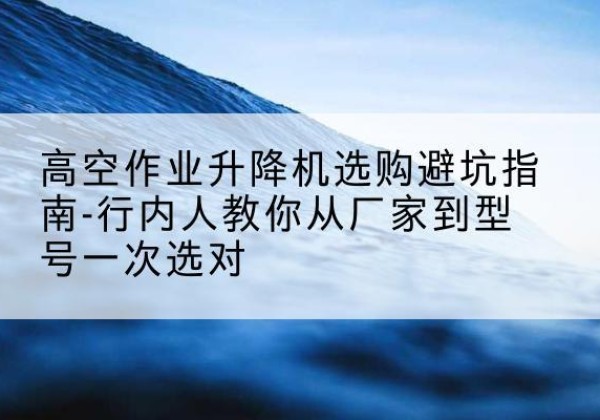 武陟升降平台厂家-高空作业升降机选购避坑指南-行内人教你从厂家到型号一次选对