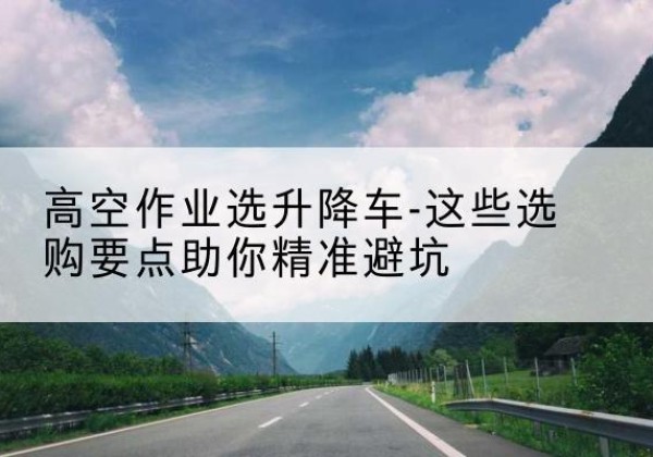 武陟升降车厂家-高空作业选升降车-这些选购要点助你*避坑