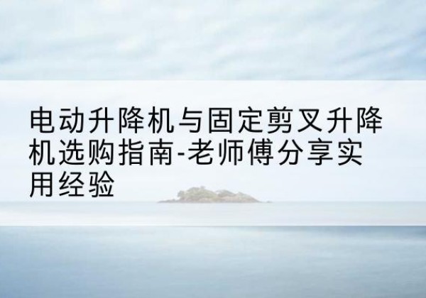 武陟电动升降机怎么选-电动升降机与固定剪叉升降机选购指南-老师傅分享实用经验