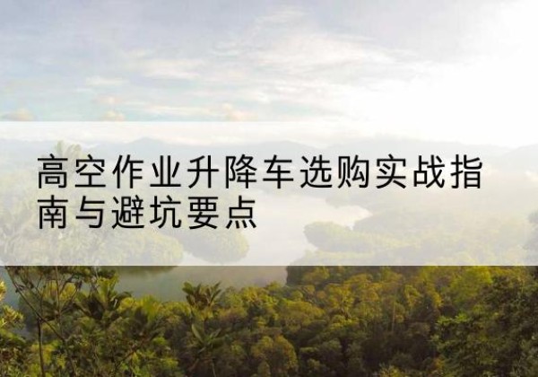 武陟升降车怎么选-高空作业升降车选购实战指南与避坑要点